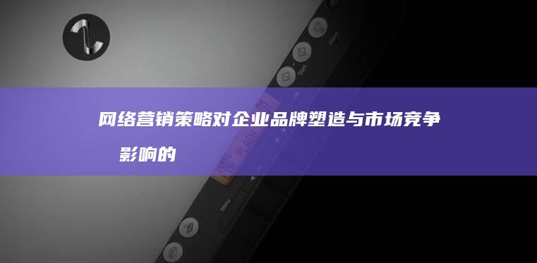 网络营销策略对企业品牌塑造与市场竞争力影响的深度剖析